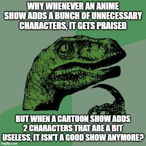 Philosoraptor | WHY WHENEVER AN ANIME SHOW ADDS A BUNCH OF UNNECESSARY CHARACTERS, IT GETS PRAISED; BUT WHEN A CARTOON SHOW ADDS 2 CHARACTERS THAT ARE A BIT USELESS, IT ISN'T A GOOD SHOW ANYMORE? | image tagged in memes,philosoraptor,anime,cartoons,AnimeHate | made w/ Imgflip meme maker