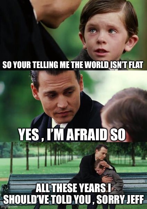 Poor Jeff | SO YOUR TELLING ME THE WORLD ISN’T FLAT; YES , I’M AFRAID SO; ALL THESE YEARS I SHOULD’VE TOLD YOU , SORRY JEFF | image tagged in memes,finding neverland | made w/ Imgflip meme maker