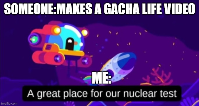A great place for our nuclear test | SOMEONE:MAKES A GACHA LIFE VIDEO; ME: | image tagged in a great place for our nuclear test | made w/ Imgflip meme maker
