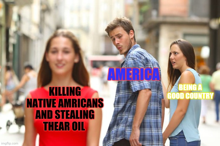 AMERICA | AMERICA; BEING A GOOD COUNTRY; KILLING NATIVE AMRICANS AND STEALING THEAR OIL | image tagged in memes,distracted boyfriend,america | made w/ Imgflip meme maker