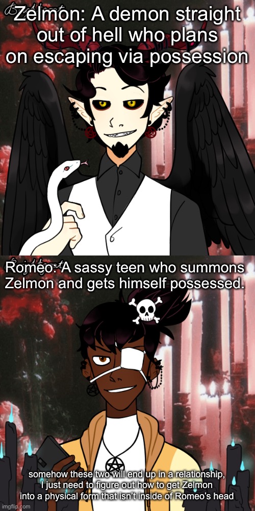 i have no idea how to make them end up together | Zelmon: A demon straight out of hell who plans on escaping via possession; Romeo: A sassy teen who summons Zelmon and gets himself possessed. somehow these two will end up in a relationship, I just need to figure out how to get Zelmon into a physical form that isn’t inside of Romeo’s head | image tagged in ocs | made w/ Imgflip meme maker