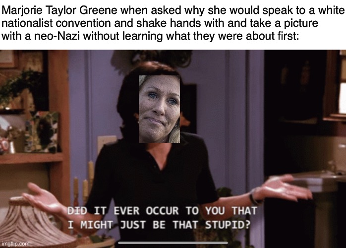 Marjorie Taylor Greene doesn’t think | Marjorie Taylor Greene when asked why she would speak to a white
nationalist convention and shake hands with and take a picture
with a neo-Nazi without learning what they were about first: | image tagged in mtg,marjorie taylor greene,republicans,conservative logic,white nationalism,neo-nazis | made w/ Imgflip meme maker