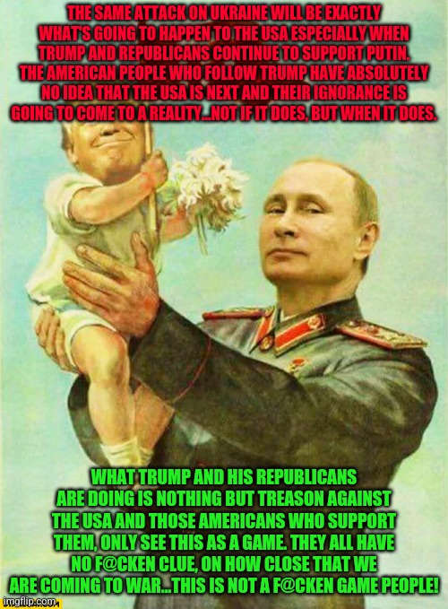 putin holding baby donald | THE SAME ATTACK ON UKRAINE WILL BE EXACTLY WHAT'S GOING TO HAPPEN TO THE USA ESPECIALLY WHEN TRUMP AND REPUBLICANS CONTINUE TO SUPPORT PUTIN. THE AMERICAN PEOPLE WHO FOLLOW TRUMP HAVE ABSOLUTELY NO IDEA THAT THE USA IS NEXT AND THEIR IGNORANCE IS GOING TO COME TO A REALITY...NOT IF IT DOES, BUT WHEN IT DOES. WHAT TRUMP AND HIS REPUBLICANS ARE DOING IS NOTHING BUT TREASON AGAINST THE USA AND THOSE AMERICANS WHO SUPPORT THEM, ONLY SEE THIS AS A GAME. THEY ALL HAVE NO F@CKEN CLUE, ON HOW CLOSE THAT WE ARE COMING TO WAR...THIS IS NOT A F@CKEN GAME PEOPLE! | image tagged in putin holding baby donald | made w/ Imgflip meme maker