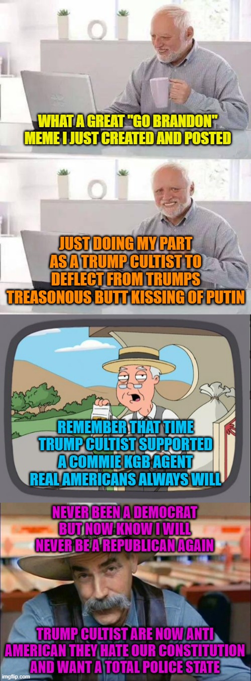 WHAT A GREAT "GO BRANDON" MEME I JUST CREATED AND POSTED; JUST DOING MY PART AS A TRUMP CULTIST TO DEFLECT FROM TRUMPS TREASONOUS BUTT KISSING OF PUTIN; REMEMBER THAT TIME TRUMP CULTIST SUPPORTED A COMMIE KGB AGENT REAL AMERICANS ALWAYS WILL; NEVER BEEN A DEMOCRAT BUT NOW KNOW I WILL NEVER BE A REPUBLICAN AGAIN; TRUMP CULTIST ARE NOW ANTI AMERICAN THEY HATE OUR CONSTITUTION AND WANT A TOTAL POLICE STATE | image tagged in memes,hide the pain harold,pepridge farms,sam elliott special kind of stupid | made w/ Imgflip meme maker