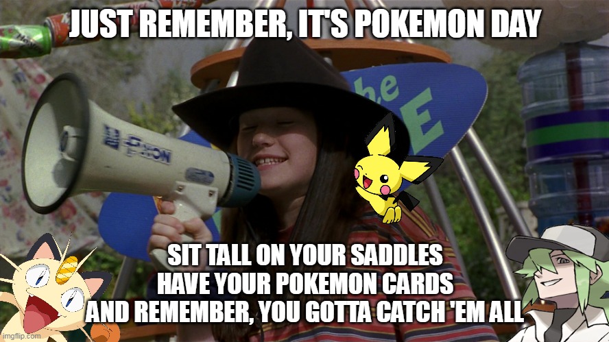Oh Yeah, Still a Popular Thing | JUST REMEMBER, IT'S POKEMON DAY; SIT TALL ON YOUR SADDLES
HAVE YOUR POKEMON CARDS
AND REMEMBER, YOU GOTTA CATCH 'EM ALL | image tagged in meme,memes,pokemon | made w/ Imgflip meme maker