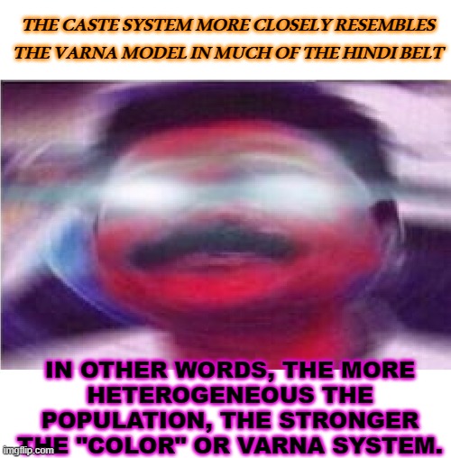 The more heterogeneous the population, the stronger the "color" or varna system. | THE CASTE SYSTEM MORE CLOSELY RESEMBLES
THE VARNA MODEL IN MUCH OF THE HINDI BELT; IN OTHER WORDS, THE MORE
HETEROGENEOUS THE POPULATION, THE STRONGER THE "COLOR" OR VARNA SYSTEM. | image tagged in awoken indian man | made w/ Imgflip meme maker