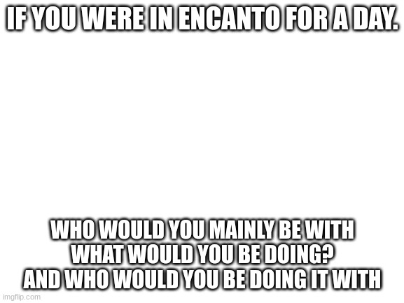 Yeeeeeeeeee | IF YOU WERE IN ENCANTO FOR A DAY. WHO WOULD YOU MAINLY BE WITH
WHAT WOULD YOU BE DOING?
AND WHO WOULD YOU BE DOING IT WITH | made w/ Imgflip meme maker