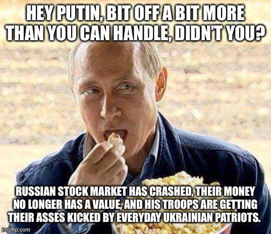 Putin popcorn | HEY PUTIN, BIT OFF A BIT MORE THAN YOU CAN HANDLE, DIDN’T YOU? RUSSIAN STOCK MARKET HAS CRASHED, THEIR MONEY NO LONGER HAS A VALUE, AND HIS TROOPS ARE GETTING THEIR ASSES KICKED BY EVERYDAY UKRAINIAN PATRIOTS. | image tagged in putin popcorn | made w/ Imgflip meme maker
