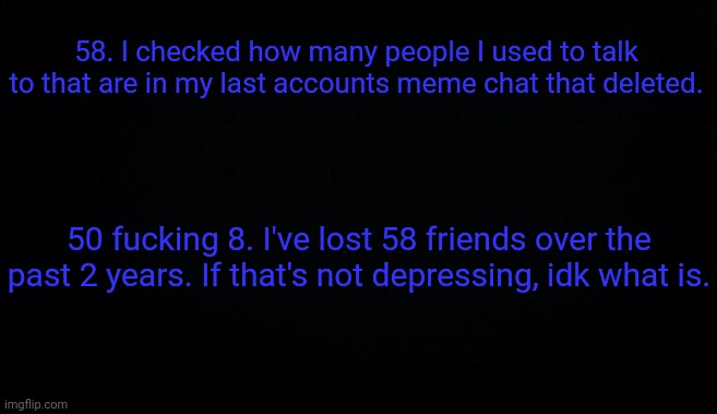 58. I checked how many people I used to talk to that are in my last accounts meme chat that deleted. 50 fucking 8. I've lost 58 friends over the past 2 years. If that's not depressing, idk what is. | image tagged in anonymous temp | made w/ Imgflip meme maker