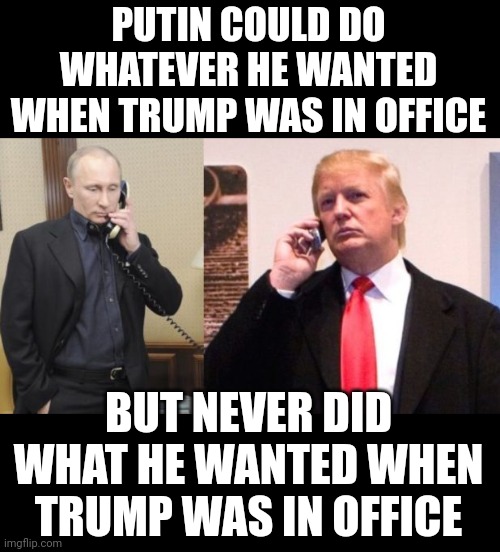The left are delusional. This war is directly linked to Biden. If Putin was the puppet master and trump the puppet, why wait? | PUTIN COULD DO WHATEVER HE WANTED WHEN TRUMP WAS IN OFFICE; BUT NEVER DID WHAT HE WANTED WHEN TRUMP WAS IN OFFICE | image tagged in trump putin phone call | made w/ Imgflip meme maker