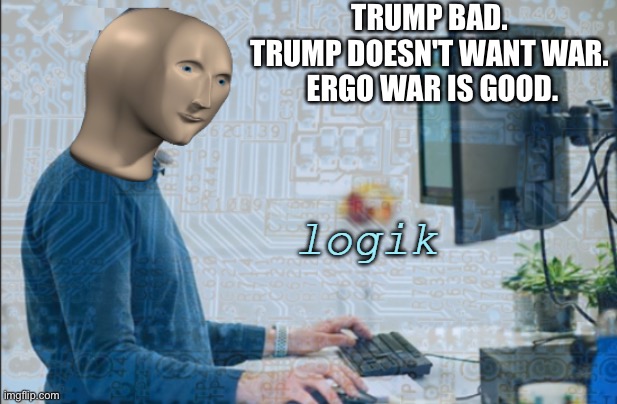 logik | TRUMP BAD. 
TRUMP DOESN'T WANT WAR. 
ERGO WAR IS GOOD. | image tagged in logik | made w/ Imgflip meme maker