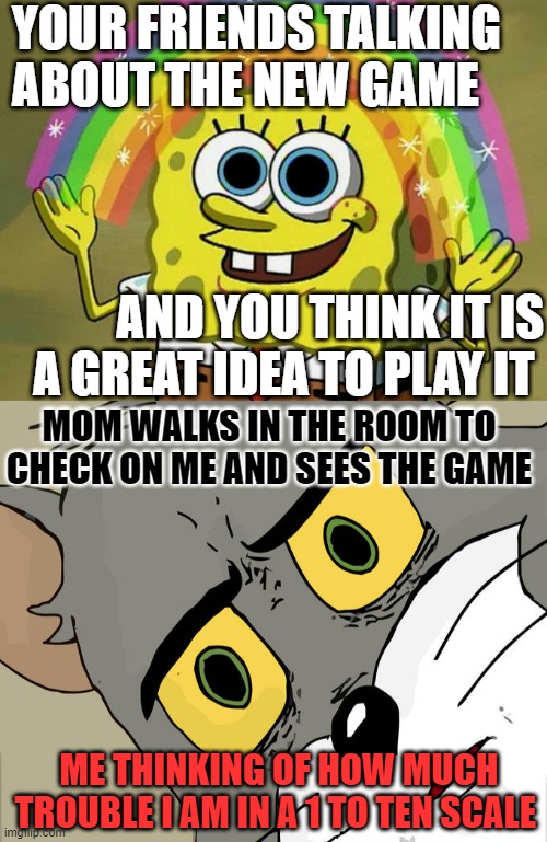 uhhhhhh |  YOUR FRIENDS TALKING ABOUT THE NEW GAME; AND YOU THINK IT IS A GREAT IDEA TO PLAY IT; MOM WALKS IN THE ROOM TO CHECK ON ME AND SEES THE GAME; ME THINKING OF HOW MUCH TROUBLE I AM IN A 1 TO TEN SCALE | image tagged in memes,imagination spongebob,unsettled tom,grounded,bruh moment,moms | made w/ Imgflip meme maker