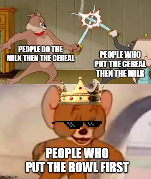 Tom and Jerry swordfight | PEOPLE DO THE MILK THEN THE CEREAL; PEOPLE WHO PUT THE CEREAL THEN THE MILK; PEOPLE WHO PUT THE BOWL FIRST | image tagged in tom and jerry swordfight | made w/ Imgflip meme maker