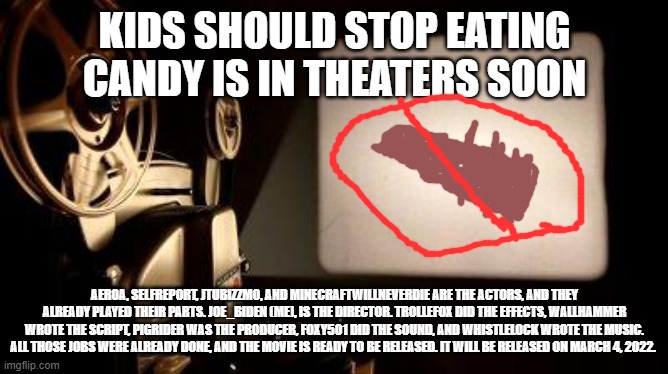 Movie Projector | KIDS SHOULD STOP EATING CANDY IS IN THEATERS SOON; AER0A, SELFREPORT, JTUBIZZMO, AND MINECRAFTWILLNEVERDIE ARE THE ACTORS, AND THEY ALREADY PLAYED THEIR PARTS. JOE_BIDEN (ME), IS THE DIRECTOR. TROLLEFOX DID THE EFFECTS, WALLHAMMER WROTE THE SCRIPT, PIGRIDER WAS THE PRODUCER, FOXY501 DID THE SOUND, AND WHISTLELOCK WROTE THE MUSIC. ALL THOSE JOBS WERE ALREADY DONE, AND THE MOVIE IS READY TO BE RELEASED. IT WILL BE RELEASED ON MARCH 4, 2022. | image tagged in movie projector,memes | made w/ Imgflip meme maker