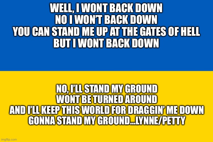 Got this inspirational content from a user called bicyclebill. Now please a moment of peace for Ukraine | WELL, I WONT BACK DOWN
NO I WON’T BACK DOWN
YOU CAN STAND ME UP AT THE GATES OF HELL
BUT I WONT BACK DOWN; NO, I’LL STAND MY GROUND
WONT BE TURNED AROUND
AND I’LL KEEP THIS WORLD FOR DRAGGIN’ ME DOWN
GONNA STAND MY GROUND…LYNNE/PETTY | image tagged in ukraine flag | made w/ Imgflip meme maker