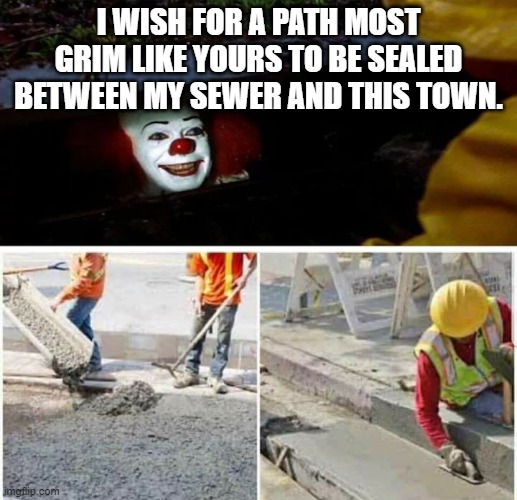 Pennywise Sewer Seal | I WISH FOR A PATH MOST GRIM LIKE YOURS TO BE SEALED BETWEEN MY SEWER AND THIS TOWN. | image tagged in pennywise sewer seal | made w/ Imgflip meme maker