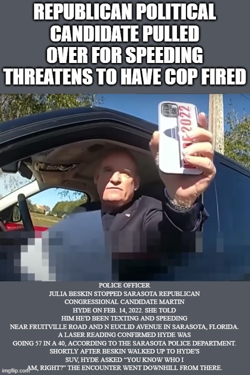 Political candidate pulled over for speeding threatens to have cop fired | REPUBLICAN POLITICAL CANDIDATE PULLED OVER FOR SPEEDING THREATENS TO HAVE COP FIRED; POLICE OFFICER JULIA BESKIN STOPPED SARASOTA REPUBLICAN CONGRESSIONAL CANDIDATE MARTIN HYDE ON FEB. 14, 2022. SHE TOLD HIM HE'D BEEN TEXTING AND SPEEDING NEAR FRUITVILLE ROAD AND N EUCLID AVENUE IN SARASOTA, FLORIDA.

A LASER READING CONFIRMED HYDE WAS GOING 57 IN A 40, ACCORDING TO THE SARASOTA POLICE DEPARTMENT.

SHORTLY AFTER BESKIN WALKED UP TO HYDE'S SUV, HYDE ASKED “YOU KNOW WHO I AM, RIGHT?” THE ENCOUNTER WENT DOWNHILL FROM THERE. | image tagged in politics,republican,speeding,privelidge,intimidation,candidate | made w/ Imgflip meme maker