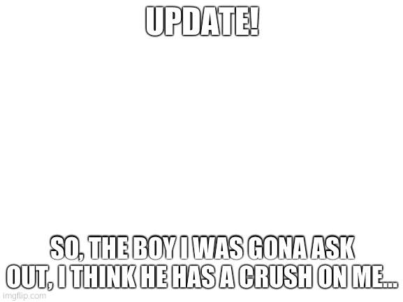 ive overheard my friends talking abt it | UPDATE! SO, THE BOY I WAS GONA ASK OUT, I THINK HE HAS A CRUSH ON ME... | image tagged in blank white template | made w/ Imgflip meme maker