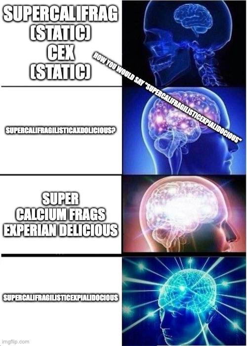 How do you say Supercalifragilisticexpialidocious | SUPERCALIFRAG
(STATIC)
CEX
(STATIC); SUPERCALIFRAGILISTICAXDOLICIOUS? HOW YOU WOULD SAY "SUPERCALIFRAGILISTICEXPIALIDOCIOUS"; SUPER CALCIUM FRAGS EXPERIAN DELICIOUS; SUPERCALIFRAGILISTICEXPIALIDOCIOUS | image tagged in memes,expanding brain | made w/ Imgflip meme maker