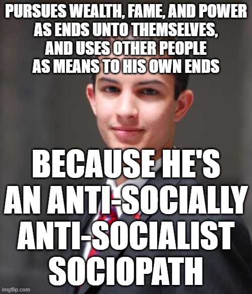 When You Try To Fill The Void In Your Soul With Wealth, Fame, And Power | PURSUES WEALTH, FAME, AND POWER
AS ENDS UNTO THEMSELVES,
AND USES OTHER PEOPLE
AS MEANS TO HIS OWN ENDS; BECAUSE HE'S AN ANTI-SOCIALLY ANTI-SOCIALIST SOCIOPATH | image tagged in college conservative,wealth,power,antisocial,sociopath,socialism | made w/ Imgflip meme maker
