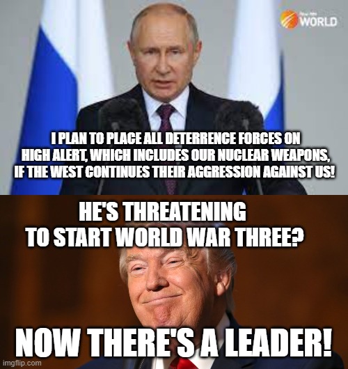 I PLAN TO PLACE ALL DETERRENCE FORCES ON HIGH ALERT, WHICH INCLUDES OUR NUCLEAR WEAPONS, IF THE WEST CONTINUES THEIR AGGRESSION AGAINST US! HE'S THREATENING  TO START WORLD WAR THREE? NOW THERE'S A LEADER! | image tagged in donald trump smiling | made w/ Imgflip meme maker