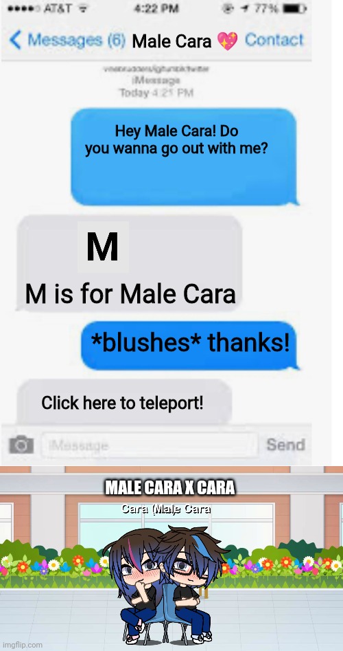 It's real! | Male Cara 💖; Hey Male Cara! Do you wanna go out with me? M is for Male Cara; *blushes* thanks! Click here to teleport! MALE CARA X CARA | image tagged in blank text conversation,pop up school,memes,love,spring break | made w/ Imgflip meme maker