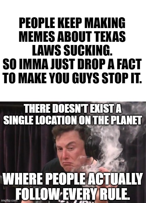 So what the hell makes ya think Texas is anything special? | PEOPLE KEEP MAKING MEMES ABOUT TEXAS LAWS SUCKING.
SO IMMA JUST DROP A FACT TO MAKE YOU GUYS STOP IT. THERE DOESN'T EXIST A SINGLE LOCATION ON THE PLANET; WHERE PEOPLE ACTUALLY FOLLOW EVERY RULE. | image tagged in elon musk smoking weed,texas,memes,facts,actual facts | made w/ Imgflip meme maker