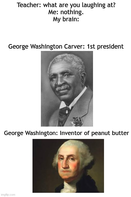 lol | Teacher: what are you laughing at?
Me: nothing.
My brain:; George Washington Carver: 1st president; George Washington: Inventor of peanut butter | image tagged in blank white template | made w/ Imgflip meme maker