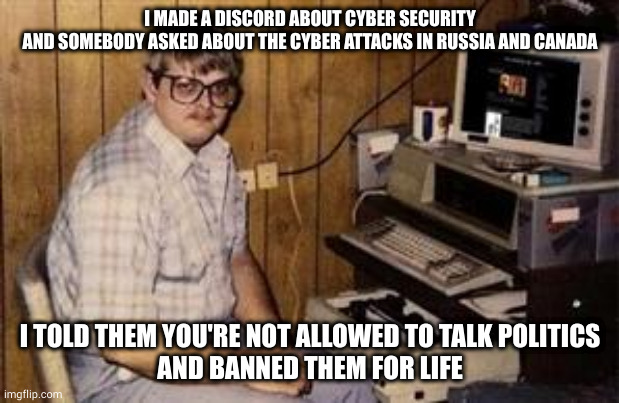 discordphobic gatekeeper of discord | I MADE A DISCORD ABOUT CYBER SECURITY
AND SOMEBODY ASKED ABOUT THE CYBER ATTACKS IN RUSSIA AND CANADA; I TOLD THEM YOU'RE NOT ALLOWED TO TALK POLITICS
AND BANNED THEM FOR LIFE | image tagged in geek programmer,life lessons,dictionary,definition,disagree,grammar nazi teacher | made w/ Imgflip meme maker