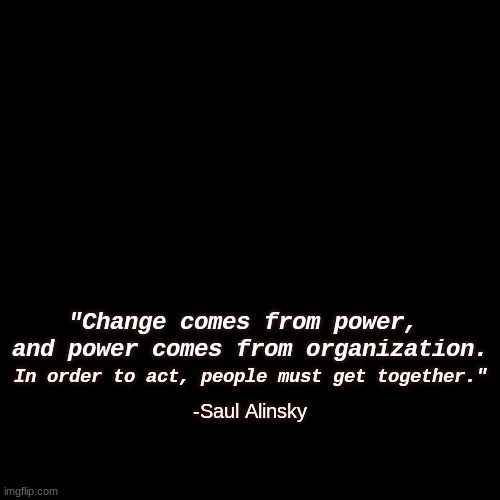 to get here | "Change comes from power, 
and power comes from organization. In order to act, people must get together."; -Saul Alinsky | image tagged in quote background,no war,unite,overthrow tyranny | made w/ Imgflip meme maker