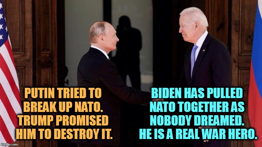 Biden hero. Trump traitor. | PUTIN TRIED TO 
BREAK UP NATO. 
TRUMP PROMISED 
HIM TO DESTROY IT. BIDEN HAS PULLED 
NATO TOGETHER AS 
NOBODY DREAMED. 
HE IS A REAL WAR HERO. | image tagged in biden and putin,trump,putin,traitor,biden,hero | made w/ Imgflip meme maker
