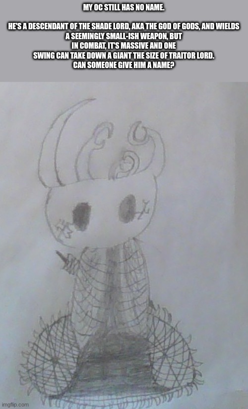 MY OC STILL HAS NO NAME.
 
HE'S A DESCENDANT OF THE SHADE LORD, AKA THE GOD OF GODS, AND WIELDS A SEEMINGLY SMALL-ISH WEAPON, BUT IN COMBAT, IT'S MASSIVE AND ONE SWING CAN TAKE DOWN A GIANT THE SIZE OF TRAITOR LORD.
CAN SOMEONE GIVE HIM A NAME? | image tagged in this is a tag | made w/ Imgflip meme maker