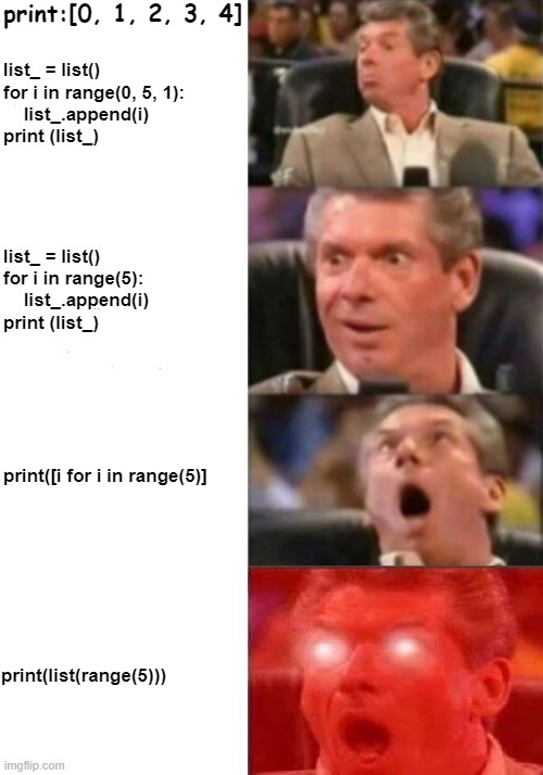 python range() | print:[0, 1, 2, 3, 4]; list_ = list()
for i in range(0, 5, 1):
    list_.append(i)
print (list_); list_ = list()
for i in range(5):
    list_.append(i)
print (list_); print([i for i in range(5)]; print(list(range(5))) | image tagged in mr mcmahon reaction | made w/ Imgflip meme maker