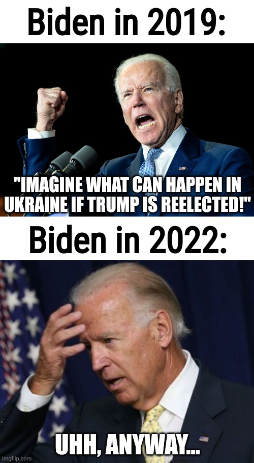 who wants to bet he doesn't even remember the original quote lol |  Biden in 2019:; "IMAGINE WHAT CAN HAPPEN IN UKRAINE IF TRUMP IS REELECTED!"; Biden in 2022:; UHH, ANYWAY... | image tagged in joe biden - nap times for everyone,joe biden worries,ukraine,donald trump,joe biden | made w/ Imgflip meme maker