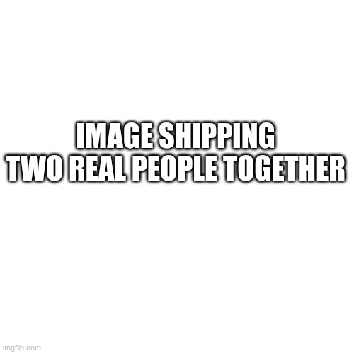 Blank Transparent Square Meme | IMAGE SHIPPING TWO REAL PEOPLE TOGETHER | image tagged in memes,blank transparent square | made w/ Imgflip meme maker