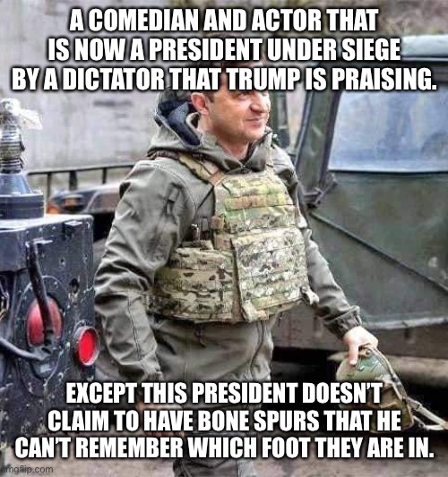 Ukraine president | A COMEDIAN AND ACTOR THAT IS NOW A PRESIDENT UNDER SIEGE BY A DICTATOR THAT TRUMP IS PRAISING. EXCEPT THIS PRESIDENT DOESN’T CLAIM TO HAVE BONE SPURS THAT HE CAN’T REMEMBER WHICH FOOT THEY ARE IN. | image tagged in ukraine president | made w/ Imgflip meme maker