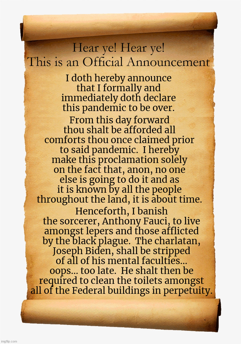 As one with absolutely no authority at all, I authoritatively claim that this is long overdue. | Hear ye! Hear ye!
This is an Official Announcement; I doth hereby announce that I formally and immediately doth declare this pandemic to be over. From this day forward thou shalt be afforded all comforts thou once claimed prior to said pandemic.  I hereby make this proclamation solely on the fact that, anon, no one else is going to do it and as it is known by all the people throughout the land, it is about time. Henceforth, I banish the sorcerer, Anthony Fauci, to live amongst lepers and those afflicted by the black plague.  The charlatan, Joseph Biden, shall be stripped of all of his mental faculties... oops... too late.  He shalt then be required to clean the toilets amongst all of the Federal buildings in perpetuity. | image tagged in pandemic is over,enjoy life once again,dementia joe has gotta go | made w/ Imgflip meme maker