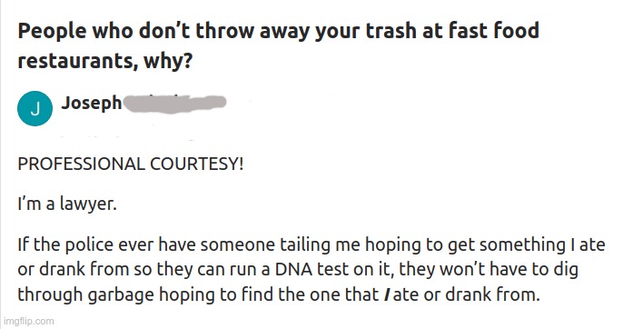 Just Being Courteous! | People who don't throw away your trash at fast food restaurants, why? PROFESSIONAL COURTESY!

I’m a lawyer.

If the police ever have someone tailing me hoping to get something I ate or drank from so they can run a DNA test on it, they won’t have to dig through garbage hoping to find the one that I ate or drank from. | image tagged in police,fast food,lawyers,rick75230 | made w/ Imgflip meme maker