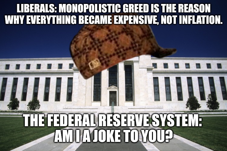 Inflation Nation | LIBERALS: MONOPOLISTIC GREED IS THE REASON WHY EVERYTHING BECAME EXPENSIVE, NOT INFLATION. THE FEDERAL RESERVE SYSTEM: 
AM I A JOKE TO YOU? | image tagged in federal reserve building,inflation,expensive,greed,money,corporations | made w/ Imgflip meme maker