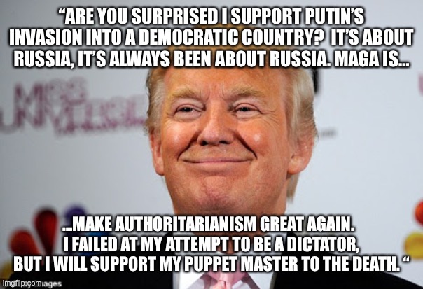 Donald trump approves | “ARE YOU SURPRISED I SUPPORT PUTIN’S INVASION INTO A DEMOCRATIC COUNTRY?  IT’S ABOUT RUSSIA, IT’S ALWAYS BEEN ABOUT RUSSIA. MAGA IS…; …MAKE AUTHORITARIANISM GREAT AGAIN.   I FAILED AT MY ATTEMPT TO BE A DICTATOR, BUT I WILL SUPPORT MY PUPPET MASTER TO THE DEATH. “ | image tagged in donald trump approves | made w/ Imgflip meme maker