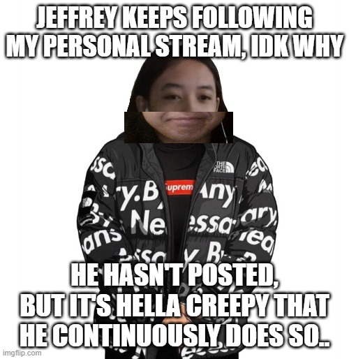 He has a new acc too and he followed my stream using that acc | JEFFREY KEEPS FOLLOWING MY PERSONAL STREAM, IDK WHY; HE HASN'T POSTED, BUT IT'S HELLA CREEPY THAT HE CONTINUOUSLY DOES SO.. | image tagged in jemy cursed drip | made w/ Imgflip meme maker