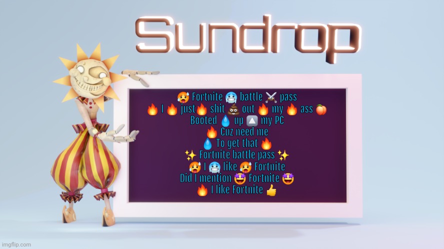 Sundrops temp | 🥵 Fortnite 🥶 battle ⚔️ pass
🔥 I 🔥 just🔥 shit 💩 out 🔥 my 🔥 ass 🍑
Booted 💧 up 🔼 my PC
🔥 Cuz need me
💧 To get that 🔥
✨ Fortnite battle pass ✨
🥵 I 🥶 like 🥵 Fortnite
Did I mention 🤩 Fortnite 🤩
🔥 I like Fortnite 👍 | image tagged in sundrops temp | made w/ Imgflip meme maker