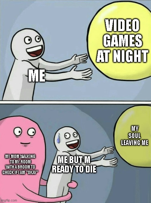 me but m ready to | VIDEO GAMES AT NIGHT; ME; MY SOUL LEAVING ME; MY MOM WALKING TO MY ROOM WITH A BROOM TO CHECK IF I AM  "OKAY"; ME BUT M READY TO DIE | image tagged in memes,running away balloon | made w/ Imgflip meme maker