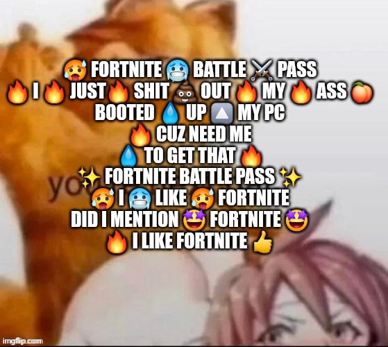 ur next pal | 🥵 FORTNITE 🥶 BATTLE ⚔️ PASS
🔥 I 🔥 JUST🔥 SHIT 💩 OUT 🔥 MY 🔥 ASS 🍑
BOOTED 💧 UP 🔼 MY PC
🔥 CUZ NEED ME
💧 TO GET THAT 🔥
✨ FORTNITE BATTLE PASS ✨
🥵 I 🥶 LIKE 🥵 FORTNITE
DID I MENTION 🤩 FORTNITE 🤩
🔥 I LIKE FORTNITE 👍 | image tagged in ur next pal | made w/ Imgflip meme maker