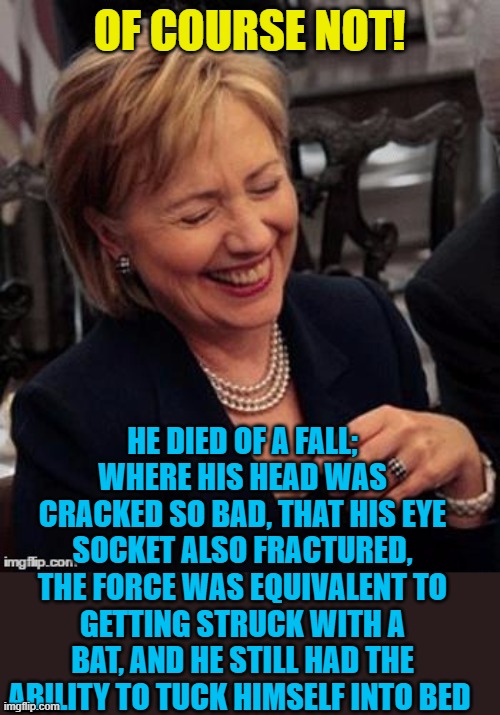 Hillary LOL | OF COURSE NOT! HE DIED OF A FALL; WHERE HIS HEAD WAS CRACKED SO BAD, THAT HIS EYE SOCKET ALSO FRACTURED, THE FORCE WAS EQUIVALENT TO GETTING | image tagged in hillary lol | made w/ Imgflip meme maker
