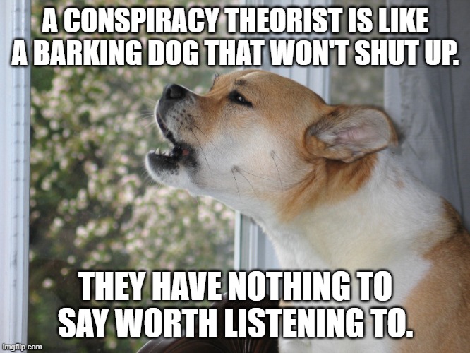 Dog barking | A CONSPIRACY THEORIST IS LIKE A BARKING DOG THAT WON'T SHUT UP. THEY HAVE NOTHING TO SAY WORTH LISTENING TO. | image tagged in dog barking | made w/ Imgflip meme maker
