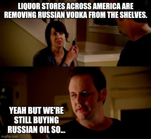 So... | LIQUOR STORES ACROSS AMERICA ARE REMOVING RUSSIAN VODKA FROM THE SHELVES. YEAH BUT WE'RE STILL BUYING RUSSIAN OIL SO... | image tagged in jake from state farm | made w/ Imgflip meme maker