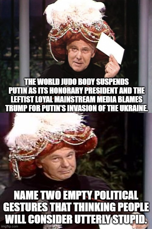 Apparently , even our leftists still think that Trump is the real president. | THE WORLD JUDO BODY SUSPENDS PUTIN AS ITS HONORARY PRESIDENT AND THE LEFTIST LOYAL MAINSTREAM MEDIA BLAMES TRUMP FOR PUTIN'S INVASION OF THE UKRAINE. NAME TWO EMPTY POLITICAL GESTURES THAT THINKING PEOPLE WILL CONSIDER UTTERLY STUPID. | image tagged in carnac the magnificent 3 | made w/ Imgflip meme maker