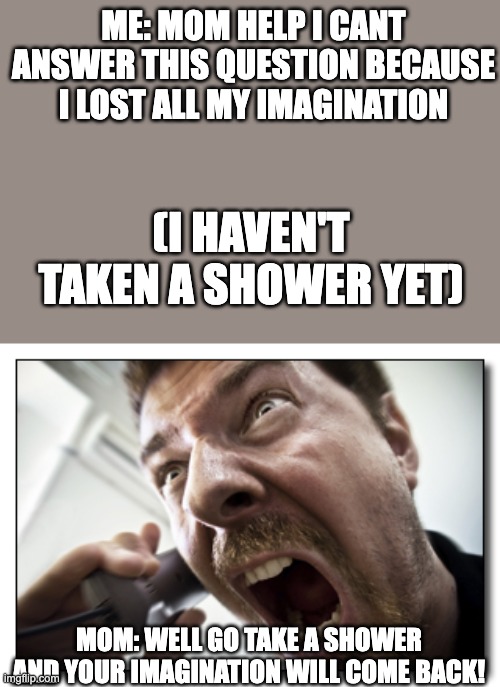 how will that even help- |  ME: MOM HELP I CANT ANSWER THIS QUESTION BECAUSE I LOST ALL MY IMAGINATION; (I HAVEN'T TAKEN A SHOWER YET); MOM: WELL GO TAKE A SHOWER AND YOUR IMAGINATION WILL COME BACK! | image tagged in memes,shouter,bruh,mom,moms,ok boomer | made w/ Imgflip meme maker
