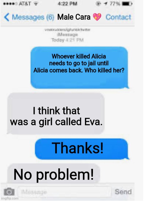 Eva killing Alicia is one of the worst stuff in Pop up school. | Male Cara 💖; Whoever killed Alicia needs to go to jail until Alicia comes back. Who killed her? I think that was a girl called Eva. Thanks! No problem! | image tagged in blank text conversation,pop up school,memes,police,news | made w/ Imgflip meme maker